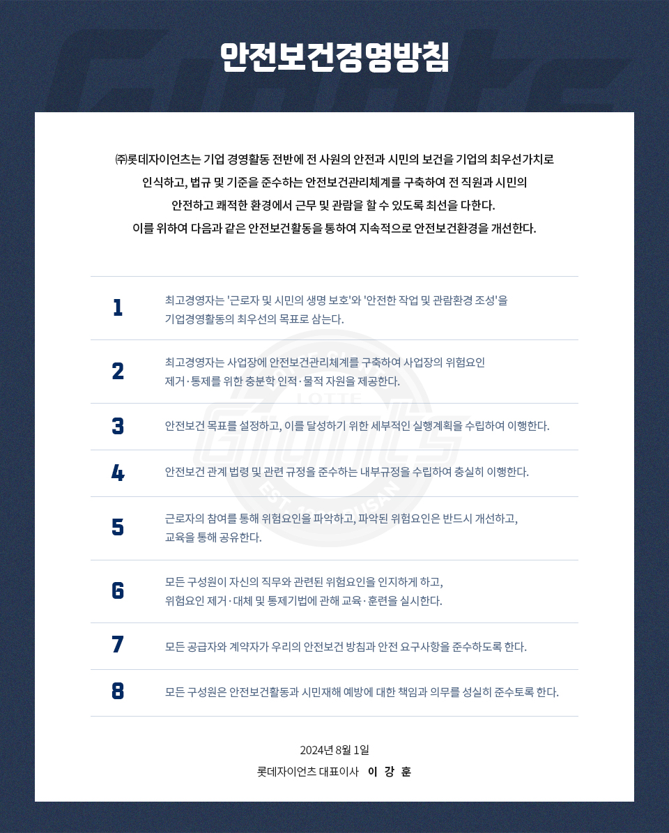 안전보건경영방침/(주)롯데자이언츠는 기업 경영활동 전반에 전 사원의 안전과 시민의 보건을
기업의 최우선가치로 인식하고, 법규 및 기준을 준수하는 안전보건관리체계를 구축하여 전 직
원과 시민의 안전하고 쾌적한 환경에서 근무 및 관람을 할 수 있도록 최선을 다한다. 이를 위
하여 다음과 같은 안전보건활동을 통하여 지속적으로 안전보건환경을 개선한다./1. 최고경영
자는'근로자 및 시민의 생명 보호'와'안전한 작업 및 관람환경 조성'을 기업경영활동의 최우선
의 목표로 삼는다./2.최고경영자는 사업장에 안전보건관리체계를 구축하여 사업장의 위험요인
제거·통제를 위한 충분한 인적·물적 자원을 제공한다./3. 안전보건 목표를 설정하고, 이를 달
성하기 위한 세부적인 실행계획을 수립하여 이행한다./4.안전보건 관계 법령 및 관련 규정을
준수하는 내부규정을 수립하여 충실히 이행한다./5. 근로자의 참여를 통해 위험요인을 파악하
고, 파악된 위험요인은 반드시 개선하고, 교육을 통해 공유한다./6. 모든 구성원이 자신의 직
무와 관련된 위험요인을 인지하게 하고, 위험요인 제거·대체 및 통제기법에 관해 교육·훈련을
실시한다./7. 모든 공급자와 계약자가 우리의 안전보건 방침과 안전 요구사항을 준수하도록
한다./8. 모든 구성원은 안전보건활동과 시민재해 예방에 대한 책임과 의무를 성실히 준수토
록 한다./2024년 8월 1일/롯데자이언츠 대표이사 이 강 훈
